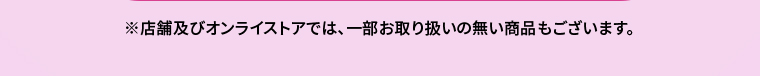 ※店舗及びオンラインストアでは、一部お取り扱いのない商品もございます。