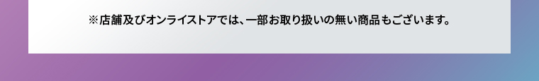※店舗及びオンラインストアでは、一部お取り扱いのない商品もございます。