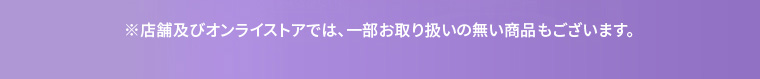 ※店舗及びオンラインストアでは、一部お取り扱いのない商品もございます。