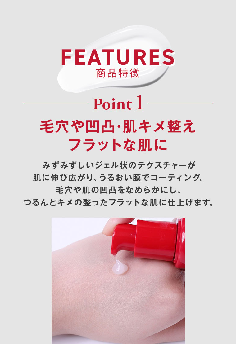FEATURES 商品特徴。Point 1。毛穴や凹凸・肌キメ整え、フラットな肌に。みずみずしいジェル状のテクスチャーが肌に伸び広がり、うるおい膜でコーティング。毛穴や肌の凹凸をなめらかにし、つるんとキメの整ったフラットな肌に仕上げます。
