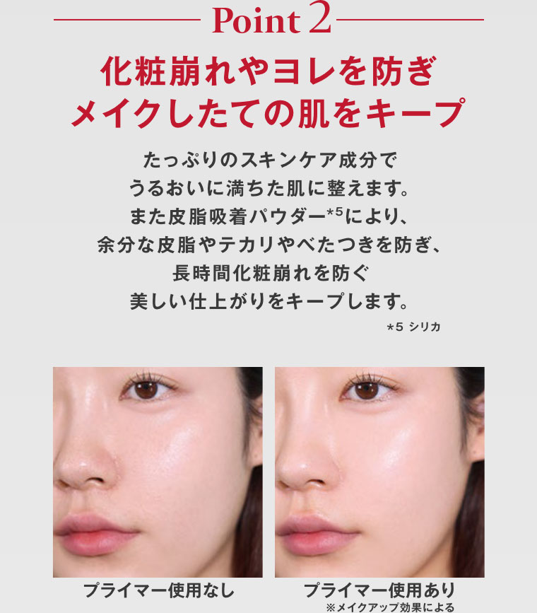 Point 2。化粧崩れやヨレを防ぎ、メイクしたての肌をキープ。たっぷりのスキンケア成分でうるおいに満ちた肌に整えます。また皮脂吸着パウダーにより、余分な皮脂やテカリやべたつきを防ぎ、長時間化粧崩れを防ぐ美しい仕上がりをキープします。イメージ(本画像をご確認ください)。注釈(詳細は本画像をご確認ください)。