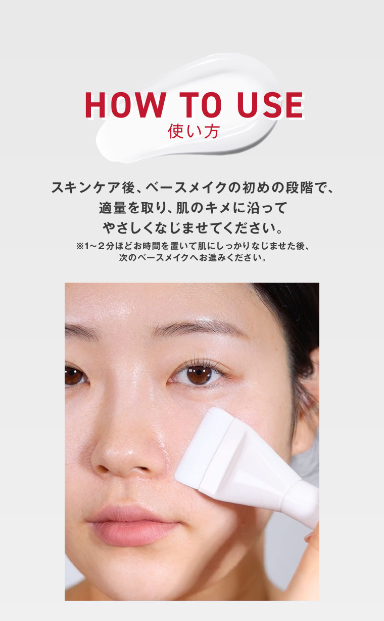 HOW TO USE 使い方。スキンケア後、ベースメイクの初めの段階で、適量を取り、肌のキメに沿ってやさしくなじませてください。1〜2分ほどお時間を置いて肌にしっかりなじませた後、次のベースメイクへお進みください。
