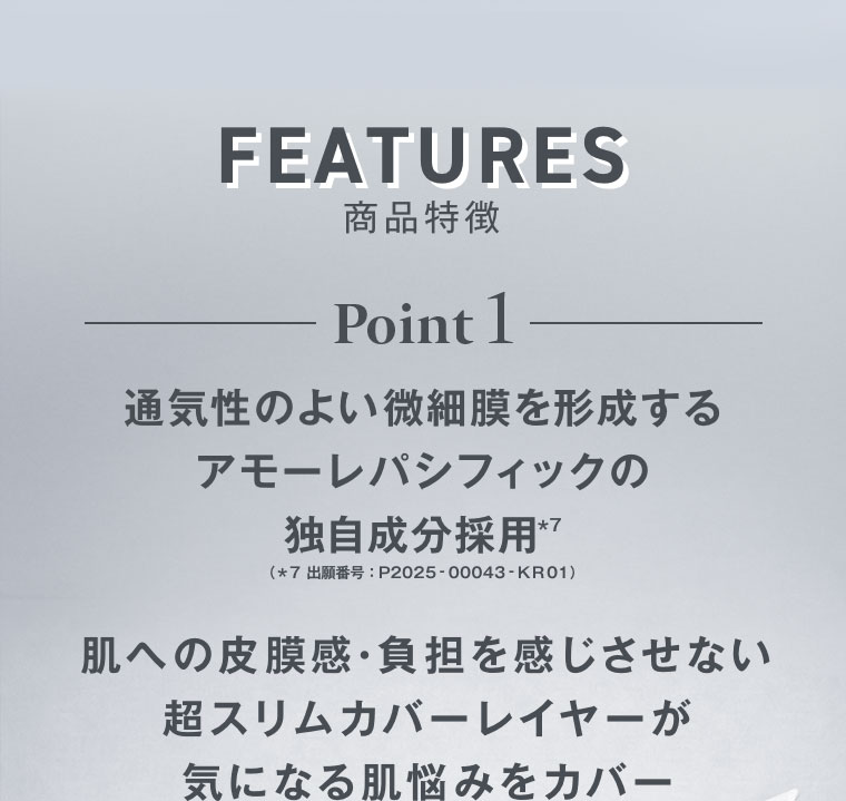 FEATURES 商品特徴 Point 1。通気性のよい微細膜を形成するアモーレパシフィックの独自成分採用。注釈(詳細は本画像をご確認ください)。肌への皮膜感・負担を感じさせない超スリムカバーレイヤーが気になる肌悩みをカバー。