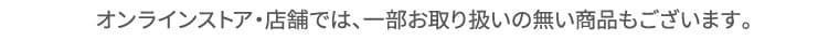 オンラインストア・店舗では、一部お取り扱いの無い商品もございます。