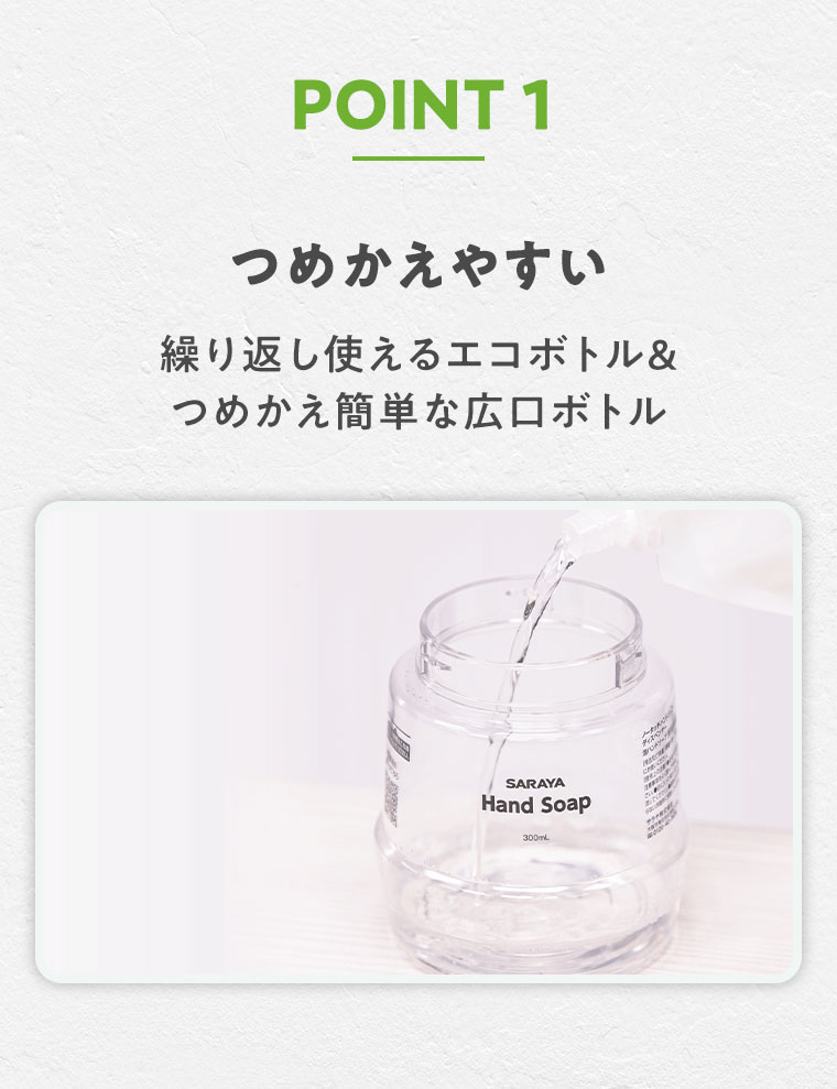 POINT 1 つめかえやすい。繰り返し使えるエコボトル、つめかえ簡単な広口ボトル。