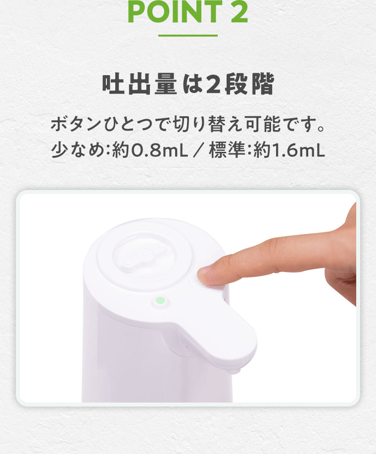 POINT 2 吐出量は2段階。ボタンひとつで切り替え可能です。少なめ約0.8mL/標準約1.6mL。