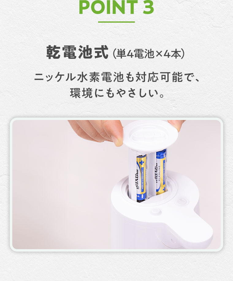 POINT 3 乾電池式(単4電池×4本)。ニッケル水素電池も対応可能で、環境にもやさしい。