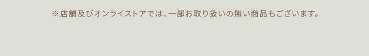 ※店舗及びオンラインストアでは、一部お取り扱いのない商品もございます。