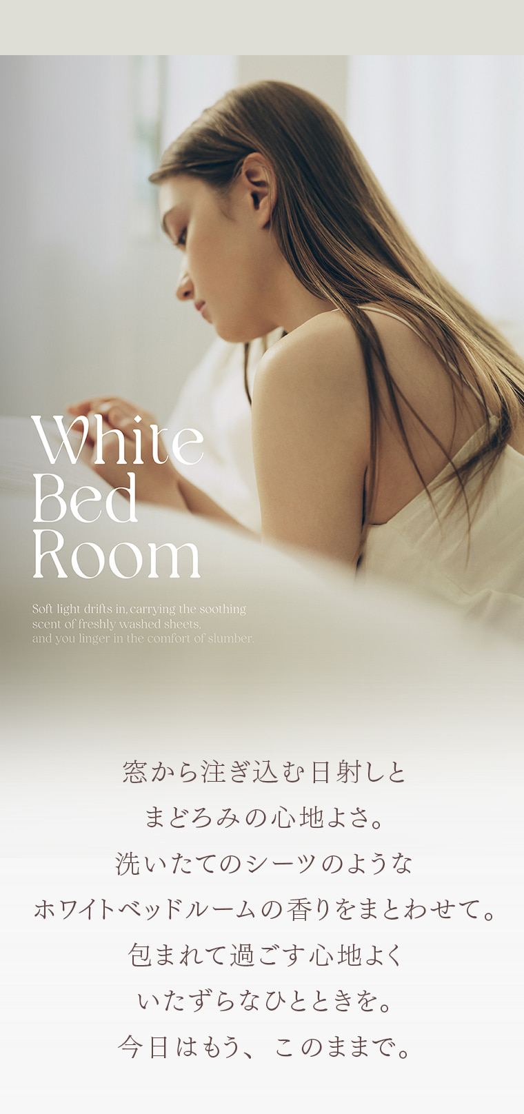 White Bed Room Soft light drifts in, carrying the soothing scent of freshly washed sheets, and you linger in the comfort of slumber. 窓から注ぎ込む日射しと まどろみの心地よさ。洗いたてのシーツのような ホワイトベッドルームの香りをまとわせて。包まれて過ごす心地よく いたずらなひとときを。今日はもう、このままで。