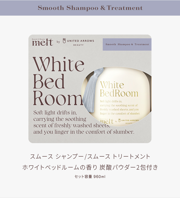 Smooth Shampoo & Treatment Rested Beauty melt by UNITED ARROWS BEAUTY Smooth Shampoo & Treatment White Bed Room Soft light drifts in, carrying the soothing scent of freshly washed sheets, and you linger in the comfort of slumber. スムース シャンプー／スムース トリートメント ホワイト ベッドルームの香り 炭酸パウダー2包付き セット容量 960ml