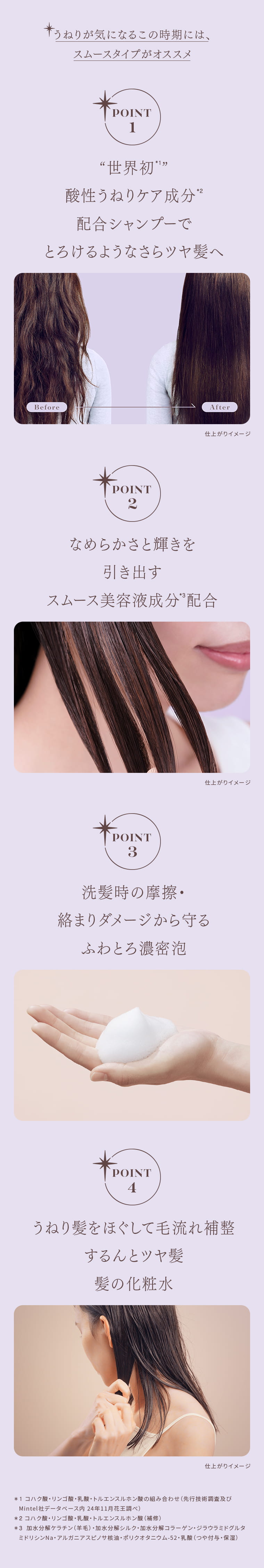 うねりが気になるこの時期には、スムースタイプがオススメ POINT 1 “世界初1” 酸性うねりケア成分2 配合シャンプーで とろけるようなさらツヤ髪へ Before After 仕上がりイメージ POINT 2 なめらかさと輝きを 引き出す スムース美容液成分*3配合 仕上がりイメージ POINT 3 洗髪時の摩擦・絡まりダメージから守る ふわとろ濃密泡 POINT 4 うねり髪をほぐして毛流れ補整 するんとツヤ髪 髪の化粧水 仕上がりイメージ ＊1 コハク酸・リンゴ酸・乳酸・トルエンスルホン酸の組み合わせ（先行技術調査及びMintel社データベース内 24年11月花王調べ） ＊2 コハク酸・リンゴ酸・乳酸・トルエンスルホン酸（補修） ＊3 加水分解ケラチン（羊毛）・加水分解シルク・加水分解コラーゲン・ジラウラミドグルタミドリシンNa・アルガニアスピノサ核油・ポリクオタニウム-52・乳酸（つや付与・保湿）