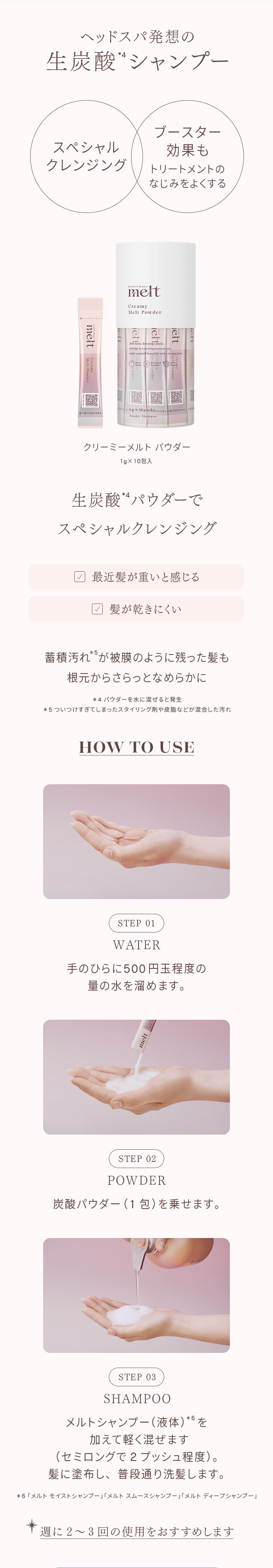 ヘッドスパ発想の 生炭酸4シャンプー スペシャル クレンジング ブースター 効果も トリートメントの なじみをよくする クリーミーメルトパウダー 1g×10包入 生炭酸4パウダーで スペシャルクレンジング ☑ 最近髪が重いと感じる ☑ 髪が乾きにくい 蓄積汚れ*5が膜のように残った髪も 根元からさらっとなめらかに ＊4 パウダーを水に混ぜると発生 ＊5 ついうっかりしてしまったスタイリング剤や皮脂などが混合した汚れ HOW TO USE STEP 01 WATER 手のひらに500円玉程度の量の水を溜めます。 STEP 02 POWDER 炭酸パウダー（1包）を乗せます。 STEP 03 SHAMPOO メルトシャンプー（液体）*6を加えて軽く混ぜます（セミロングで2プッシュ程度）。髪に塗布し、普段通り洗髪します。 ＊6「メルト モイストシャンプー」「メルト スムースシャンプー」「メルト ディープシャンプー」 ＊週に2～3回の使用をおすすめします