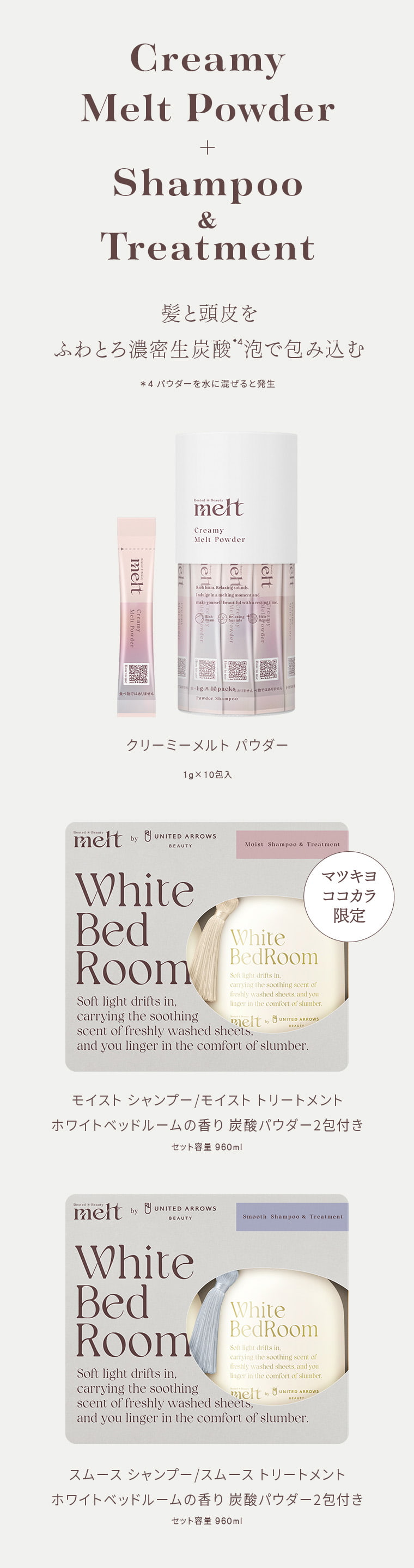 Creamy Melt Powder + Shampoo & Treatment 髪と頭皮を ふわとろ濃密生炭酸*4泡で包み込む ＊4 パウダーを水に混ぜると発生 クリーミーメルトパウダー 1g×10包入 Rested Beauty melt by UNITED ARROWS BEAUTY Moist Shampoo & Treatment マツキヨ ココカラ 限定 White Bed Room Soft light drifts in, carrying the soothing scent of freshly washed sheets, and you linger in the comfort of slumber. モイスト シャンプー／モイスト トリートメント ホワイトベッドルームの香り 炭酸パウダー2包付き セット容量 960ml Rested Beauty melt by UNITED ARROWS BEAUTY Smooth Shampoo & Treatment White Bed Room Soft light drifts in, carrying the soothing scent of freshly washed sheets, and you linger in the comfort of slumber. スムース シャンプー／スムース トリートメント ホワイトベッドルームの香り 炭酸パウダー2包付き セット容量 960ml