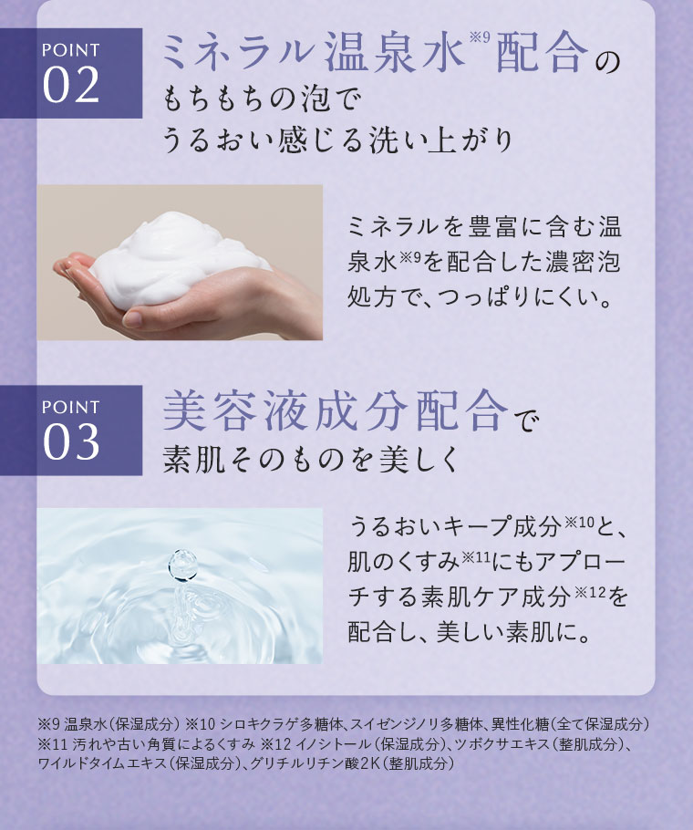 POINT2.ミネラル温泉水配合のもちもちの泡でうるおい感じる洗い上がり。ミネラルを豊富に含む温泉水を配合した濃密泡処方で、つっぱりにくい。POINT3.美容液成分配合で素肌そのものを美しく。うるおいキープ成分と、肌のくすみにもアプローチする素肌ケア成分を配合し、美しい素肌に。注釈(詳細は本画像をご確認ください)。