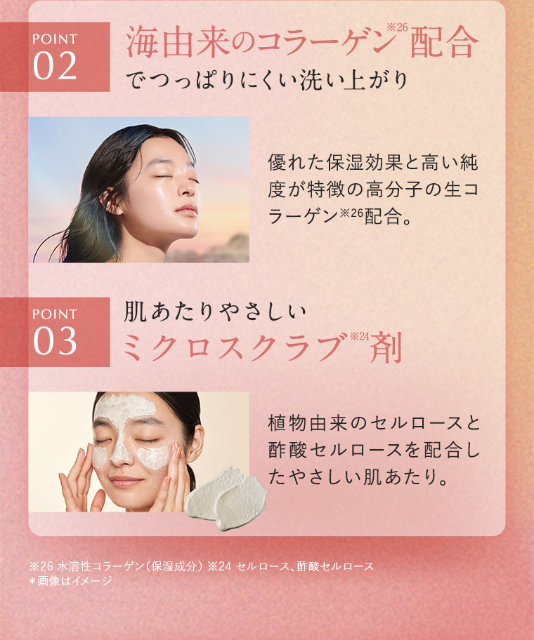 POINT2.海由来のコラーゲン配合でつっぱりにくい洗い上がり。優れた保湿効果と高い純度が特徴の高分子の生コラーゲン配合。POINT3.肌あたりやさしいミクロスクラブ剤。植物由来のセルロースと酢酸セルロースを配合したやさしい肌あたり。注釈(詳細は本画像をご確認ください)。