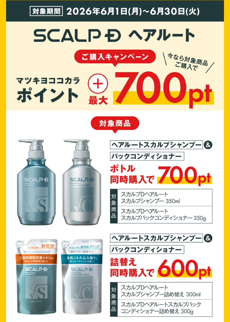 対象期間(詳細は本画像をご確認ください)。SCALP D ヘアルートご購入キャンペーン。今なら対象商品同時購入でマツキヨココカラポイント+最大700pt。対象商品、ヘアルートスカルプシャンプー&パックコンディショナー。ボトル同時購入で700pt。対象商品、スカルプDヘアルートスカルプシャンプー 350ml、スカルプDヘアルートスカルプパックコンディショナー 350g。ヘアルートスカルプシャンプー&パックコンディショナー。詰替え同時購入で600pt。対象商品、スカルプDヘアルートスカルプシャンプー詰め替え 300ml、スカルプDヘアルートスカルプパックコンディショナー詰め替え 300g。