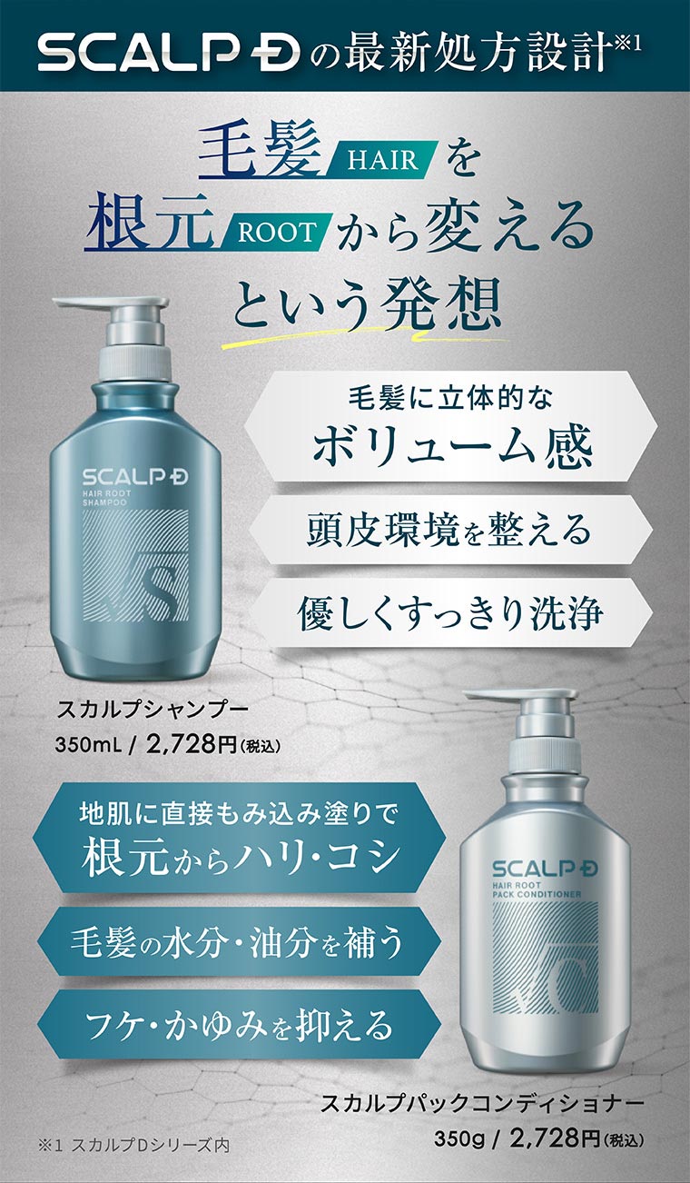 SCALP Dの最新処方設計。毛髪を根元から変えるという発想。毛髪に立体的なボリューム感。頭皮環境を整える。優しくすっきり洗浄。スカルプシャンプー 350mL / 2,728円(税込)。地肌に直接もみ込み塗りで根元からハリ・コシ。毛髪の水分・油分を補う。フケ・かゆみを抑える。スカルプパックコンディショナー 350g / 2,728円(税込)。注釈(詳細は本画像をご確認ください)。
