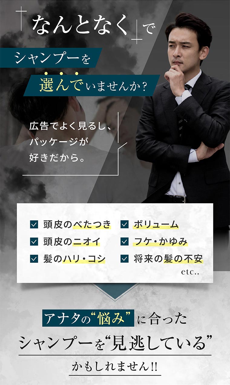 「なんとなく」でシャンプーを選んでいませんか? 広告でよく見るし、パッケージが好きだから。頭皮のべたつき、ボリューム、頭皮のニオイ、フケ・かゆみ、髪のハリ・コシ、将来の髪の不安 etc.. アナタの悩みに合ったシャンプーを見逃しているかもしれません!!