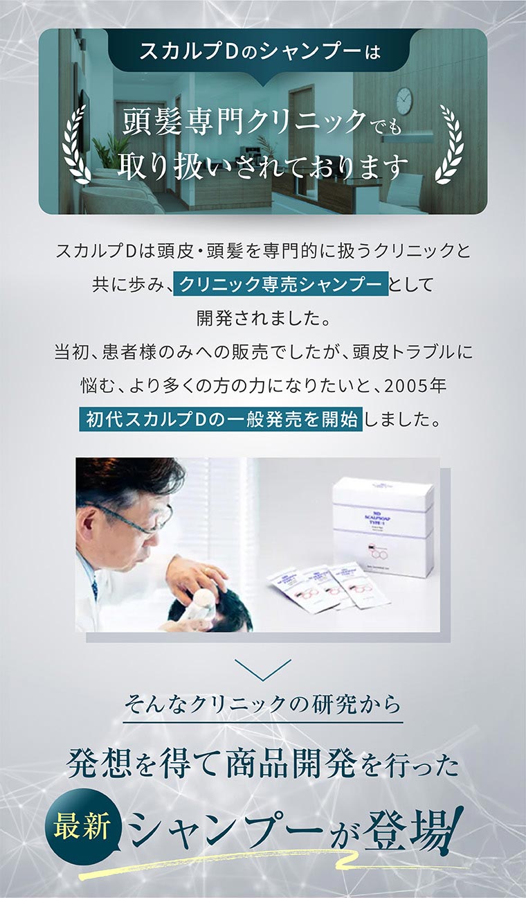 スカルプDのシャンプーは頭髪専門クリニックでも取り扱いされております。スカルプDは頭皮・頭髪を専門的に扱うクリニックと共に歩み、クリニック専売シャンプーとして開発されました。当初、患者様のみへの販売でしたが、頭皮トラブルに悩む、より多くの方の力になりたいと、2005年初代スカルプDの一般発売を開始しました。そんなクリニックの研究から発想を得て商品開発を行った最新シャンプーが登場。
