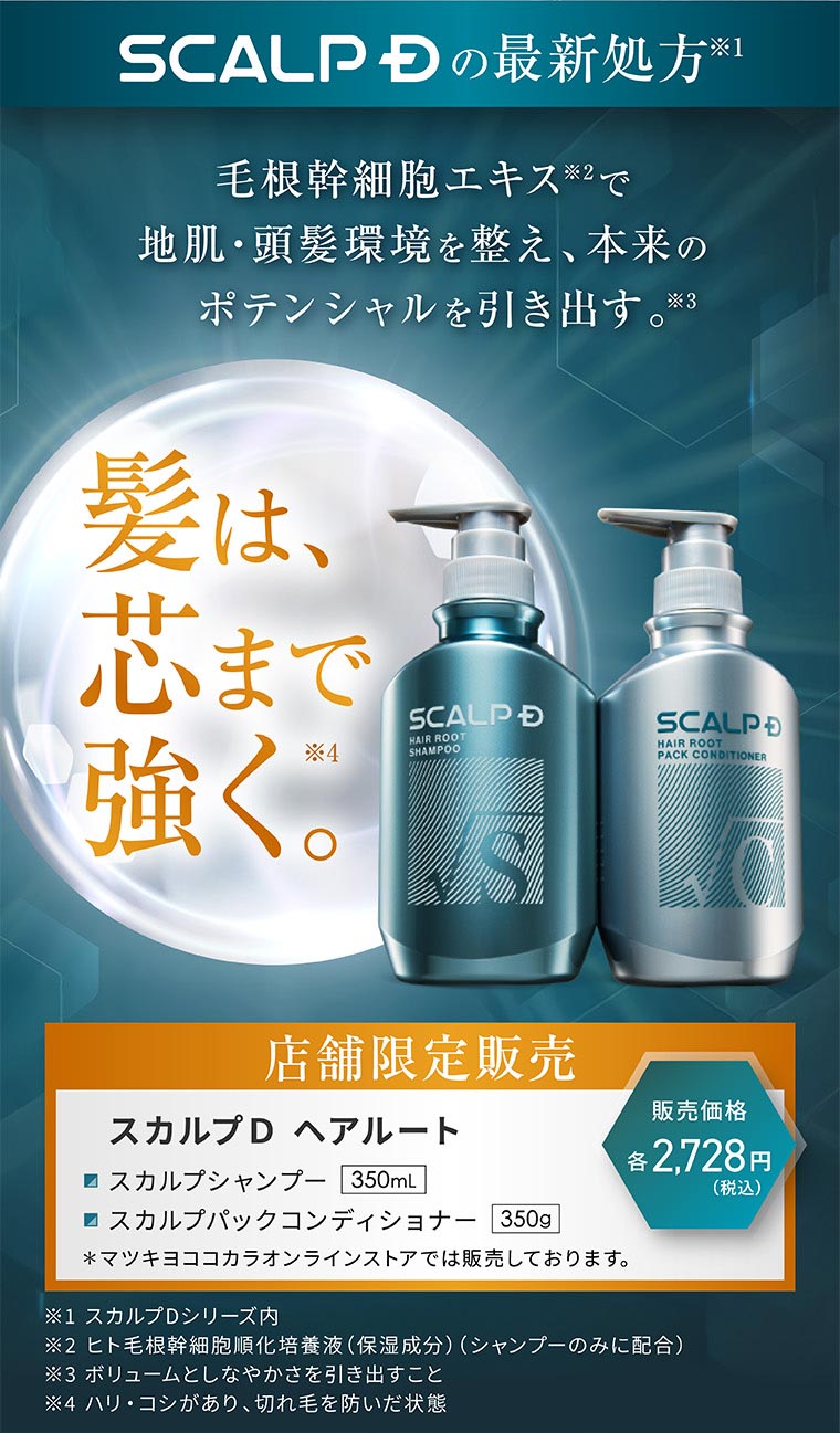 SCALP Dの最新処方。毛根幹細胞エキスで地肌・頭髪環境を整え、本来のポテンシャルを引き出す。髪は、芯まで強く。店舗限定販売。販売価格 各2,728円(税込)。スカルプD ヘアルート スカルプシャンプー 350mL、スカルプパックコンディショナー 350g。マツキヨココカラオンラインストアでは販売しております。注釈(詳細は本画像をご確認ください)。