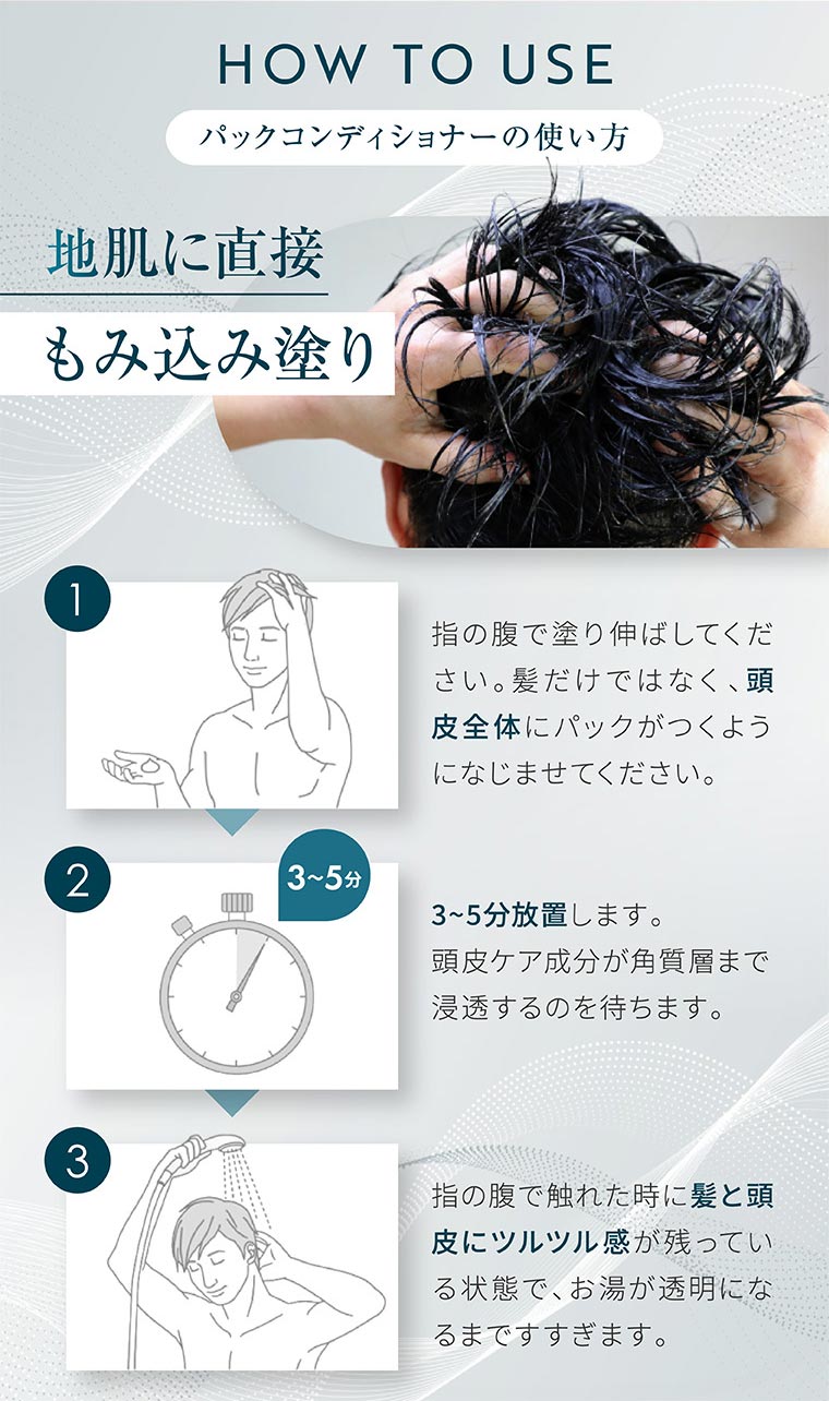 HOW TO USE。パックコンディショナーの使い方。地肌に直接もみ込み塗り。1。指の腹で塗り伸ばしてください。髪だけではなく、頭皮全体にパックがつくようになじませてください。2。3〜5分放置します。頭皮ケア成分が角質層まで浸透するのを待ちます。3。指の腹で触れた時に髪と頭皮にツルツル感が残っている状態で、お湯が透明になるまですすぎます。