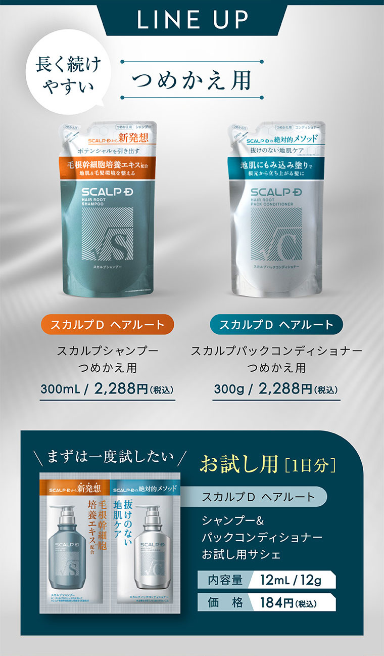 LINE UP。長く続けやすい、つめかえ用。スカルプD ヘアルート スカルプシャンプー つめかえ用 300mL / 2,288円(税込)。スカルプD ヘアルート スカルプパックコンディショナー つめかえ用 300g / 2,288円(税込)。まずは一度試したい お試し用 [1日分]。スカルプD ヘアルート シャンプー&パックコンディショナー お試し用サシェ。内容量 12mL / 12g。価格 184円(税込)。