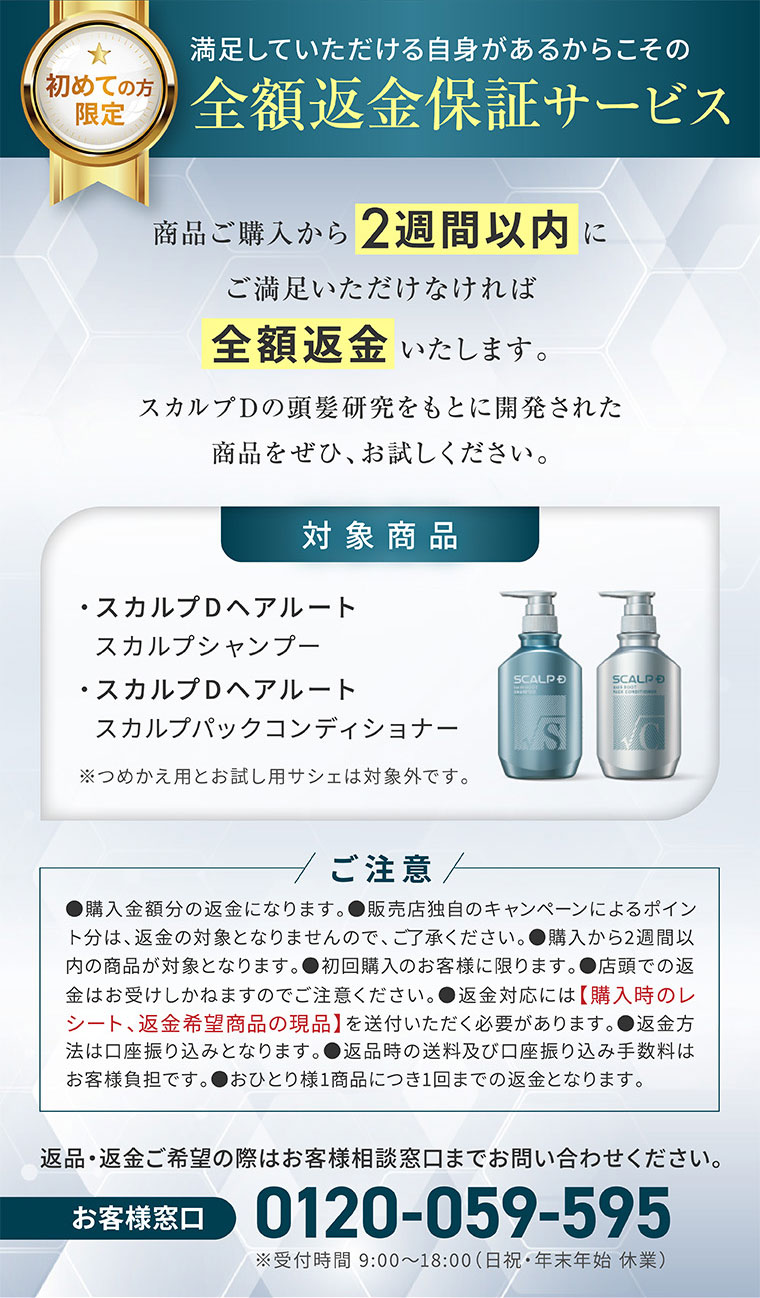 初めての方限定。満足していただける自信があるからこその全額返金保証サービス。商品ご購入から2週間以内にご満足いただけなければ全額返金いたします。スカルプDの頭髪研究をもとに開発された商品をぜひ、お試しください。対象商品。スカルプDヘアルート スカルプシャンプー、スカルプDヘアルート スカルプパックコンディショナー。注釈(詳細は本画像をご確認ください)。