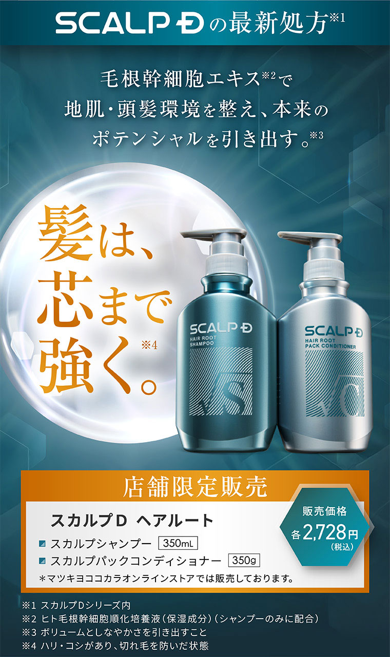 SCALP Dの最新処方。毛根幹細胞エキスで地肌・頭髪環境を整え、本来のポテンシャルを引き出す。髪は、芯まで強く。店舗限定販売。販売価格 各2,728円(税込)。スカルプD ヘアルート スカルプシャンプー 350mL、スカルプパックコンディショナー 350g。マツキヨココカラオンラインストアでは販売しております。注釈(詳細は本画像をご確認ください)。