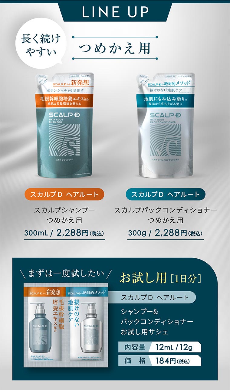 LINE UP。長く続けやすい、つめかえ用。スカルプD ヘアルート スカルプシャンプー つめかえ用 300mL / 2,288円(税込)。スカルプD ヘアルート スカルプパックコンディショナー つめかえ用 300g / 2,288円(税込)。まずは一度試したい お試し用 [1日分]。スカルプD ヘアルート シャンプー&パックコンディショナー お試し用サシェ。内容量 12mL / 12g。価格 184円(税込)。