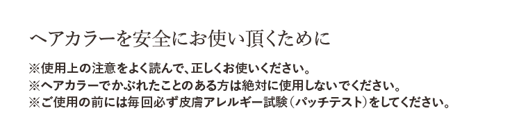 ヘアカラーを安全にお使い頂くために ※使用上の注意をよく読んで、正しくお使いください。 ※ヘアカラーでかぶれたことのある方は絶対に使用しないでください。 ※ご使用の前には毎回必ず皮膚アレルギー試験（パッチテスト）をしてください。