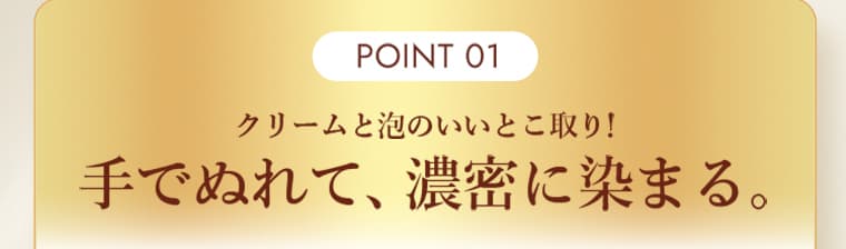 POINT 01 クリームと泡のいいとこ取り！手でぬれて、濃密に染まる。