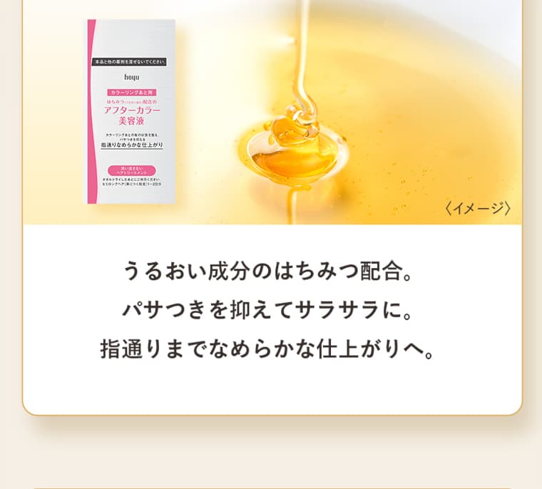うるおい成分のはちみつ配合。パサつきを抑えてサラサラに。指通りまでなめらかな仕上がりへ。
