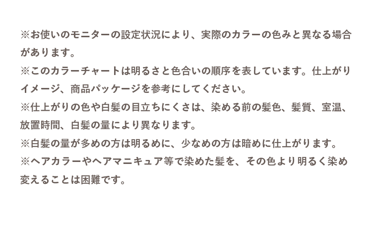 ※お使いのモニターの設定状況により、実際のカラーの色みと異なる場合があります。 ※このカラーチャートは明るさと色合いの順序を表しています。仕上がりイメージ、商品パッケージを参考にしてください。 ※仕上がりの色や白髪の目立ちにくさは、染める前の髪色、髪質、室温、放置時間、白髪の量により異なります。 ※白髪の量が多めの方は明るめに、少なめの方は暗めに仕上がります。 ※ヘアカラーやヘアマニキュア等で染めた髪を、その色より明るく染め変えることは困難です。