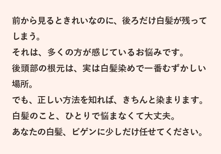 前から見るときれいなのに、後ろだけ白髪が残ってしまう。それは、多くの方が感じているお悩みです。後頭部の根元は、実は白髪染めで一番むずかしい場所。でも、正しい方法を知れば、きちんと染まります。白髪のこと、ひとりで悩まなくて大丈夫。あなたの白髪、ビゲンに少しだけ任せてください。