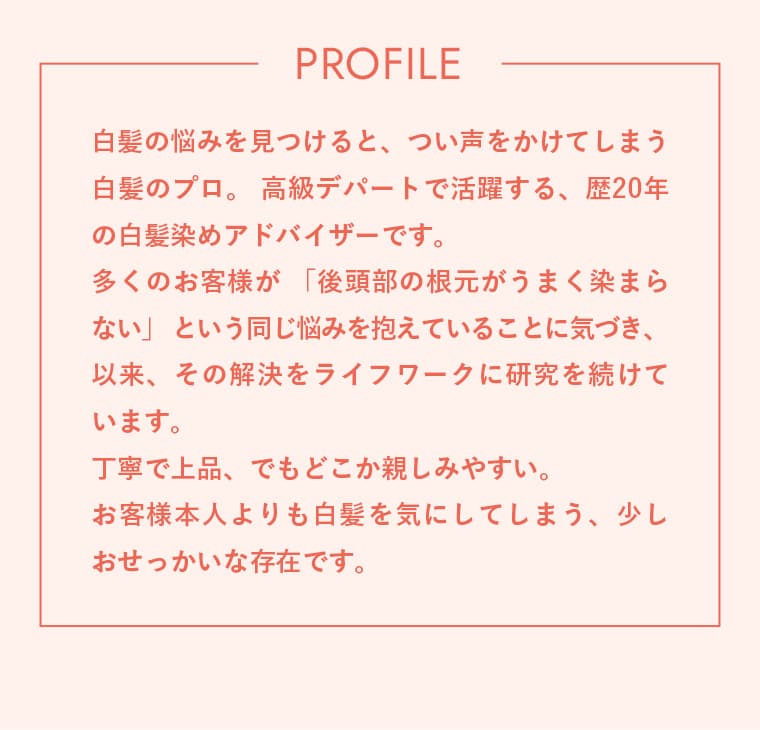 PROFILE 白髪の悩みを見つけると、つい声をかけてしまう白髪のプロ。高級デパートで活躍する、歴20年の白髪染めアドバイザーです。多くのお客様が「後頭部の根元がうまく染まらない」という同じ悩みを抱えていることに気づき、以来、その解決をライフワークに研究を続けています。丁寧で上品、でもどこか親しみやすい。お客様本人よりも白髪を気にしてしまう、少しおせっかいな存在です。