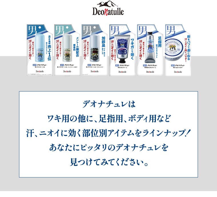 デオナチュレはワキ用の他に、足指用、ボディ用など汗、ニオイに効く部位別アイテムをラインナップ！あなたにピッタリのデオナチュレを見つけてください。