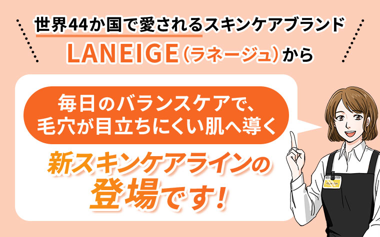 世界44か国で愛されるスキンケアブランドLANEIGE(ラネージュ)から、毎日のバランスケアで、毛穴が目立ちにくい肌へ導く新スキンケアラインの登場です!