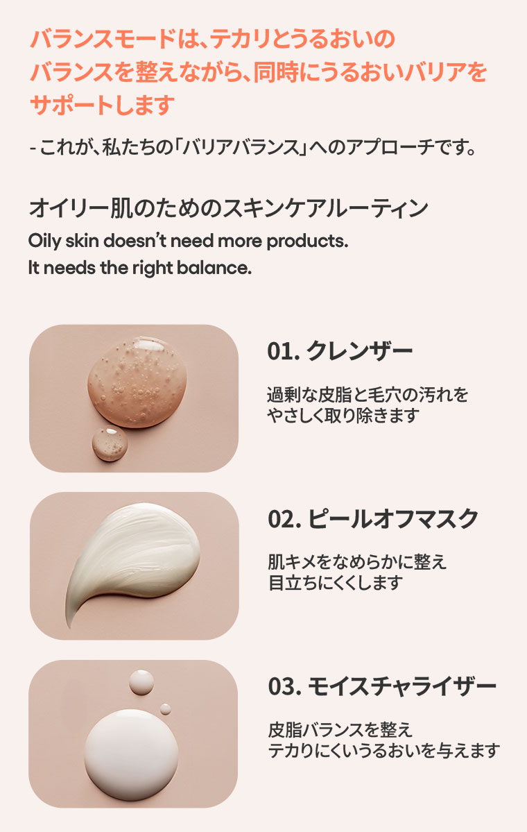 バランスモードは、テカリとうるおいのバランスを整えながら、同時にうるおいバリアをサポートします。これが、私たちの「バリアバランス」へのアプローチです。オイリー肌のためのスキンケアルーティン。01.クレンザー。過剰な皮脂と毛穴の汚れをやさしく取り除きます。02.ピールオフマスク。肌キメをなめらかに整え、目立ちにくくします。03.モイスチャライザー。皮脂バランスを整え、テカりにくいうるおいを与えます。