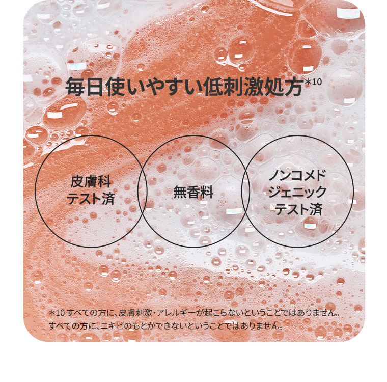 毎日使いやすい低刺激処方。皮膚科テスト済。無香料。ノンコメドジェニックテスト済。注釈(詳細は本画像をご確認ください)。