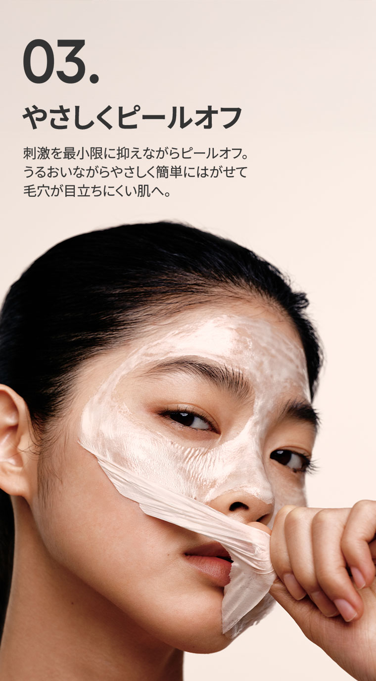 03.やさしくピールオフ。刺激を最小限に抑えながらピールオフ。うるおいながらやさしく簡単にはがせて、毛穴が目立ちにくい肌へ。