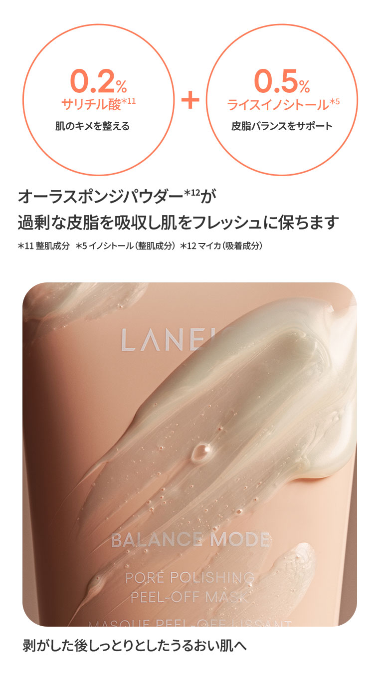 0.2%サリチル酸。肌のキメを整える。+ 0.5%ライスイノシトール。皮脂バランスをサポート。オーラスポンジパウダーが過剰な皮脂を吸収し肌をフレッシュに保ちます。注釈(詳細は本画像をご確認ください)。剥がした後しっとりとしたうるおい肌へ。