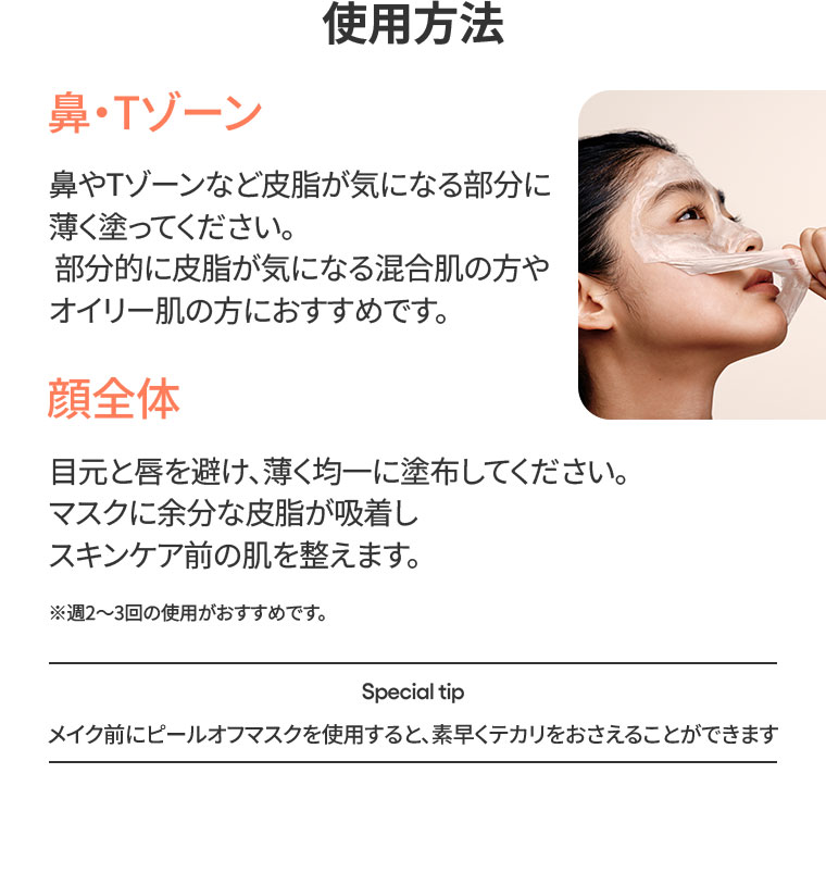 使用方法。鼻・Tゾーン。鼻やTゾーンなど皮脂が気になる部分に薄く塗ってください。部分的に皮脂が気になる混合肌の方やオイリー肌の方におすすめです。顔全体。目元と唇を避け、薄く均一に塗布してください。マスクに余分な皮脂が吸着しスキンケア前の肌を整えます。週2〜3回の使用がおすすめです。Special tip。メイク前にピールオフマスクを使用すると、素早くテカリをおさえることができます。