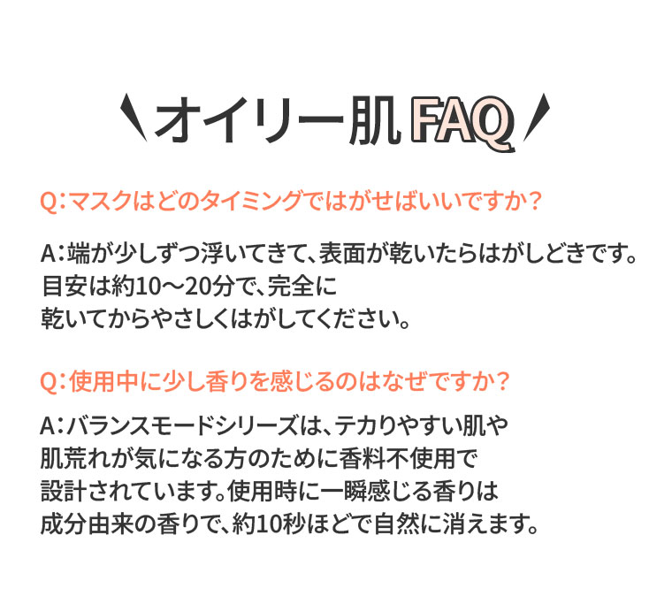 オイリー肌 FAQ。Q.マスクはどのタイミングではがせばいいですか？A.端が少しずつ浮いてきて、表面が乾いたらはがしどきです。目安は約10〜20分で、完全に乾いてからやさしくはがしてください。Q.使用中に少し香りを感じるのはなぜですか？A.バランスモードシリーズは、テカりやすい肌や肌荒れが気になる方のために香料不使用で設計されています。使用時に一瞬感じる香りは成分由来の香りで、約10秒ほどで自然に消えます。