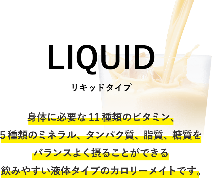 LIQUID　リキッドタイプ　身体に必要な11種類のビタミン、5種類のミネラル、タンパク質、脂質、糖質をバランスよく摂ることができる飲みやすい液体タイプのカロリーメイトです。