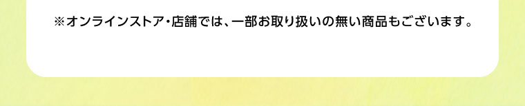 オンラインストア・店舗では、一部お取り扱いのない商品もございます。