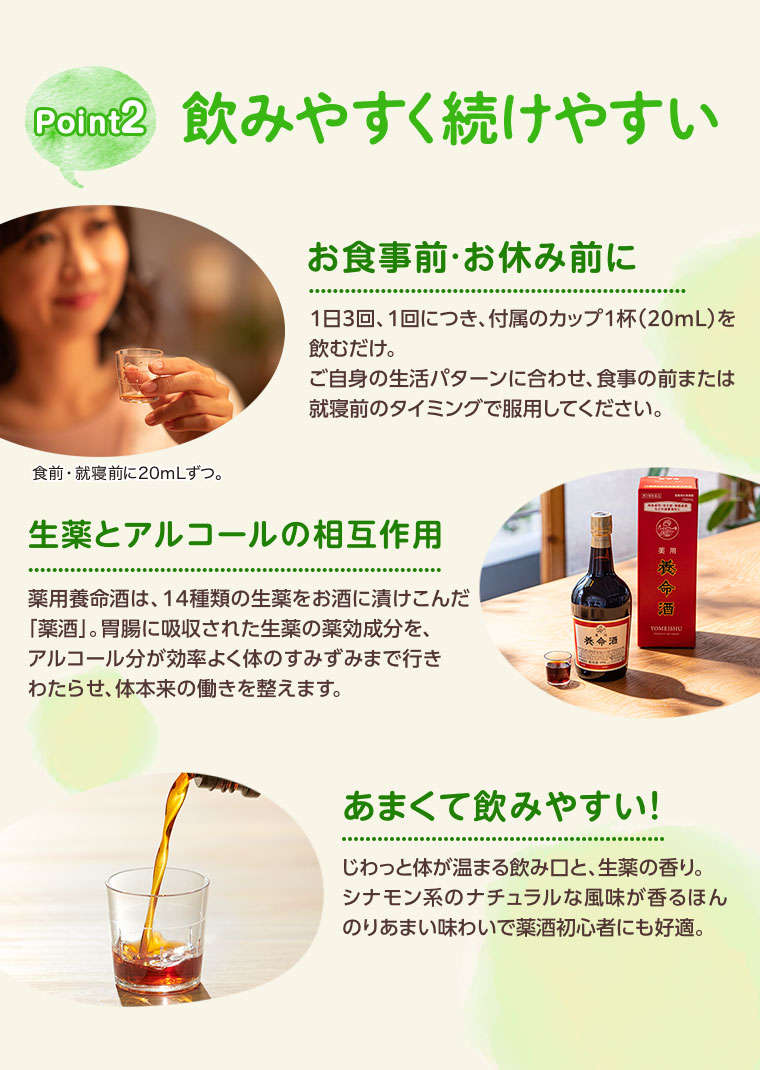 Point2、飲みやすく続けやすい。お食事前・お休み前に。1日3回、1回につき、付属のカップ1杯(20mL)を飲むだけ。ご自身の生活パターンに合わせ、食事の前または就寝前のタイミングで服用してください。食前・就寝前に20mLずつ。生薬とアルコールの相互作用。薬用養命酒は、14種類の生薬をお酒に漬けこんだ「薬酒」。胃腸に吸収された生薬の薬効成分を、アルコール分が効率よく体のすみずみまで行きわたらせ、体本来の働きを整えます。あまくて飲みやすい!じわっと体が温まる飲み口と、生薬の香り。シナモン系のナチュラルな風味が香るほんのりあまい味わいで薬酒初心者にも好適。
