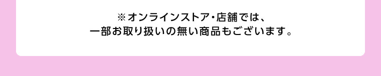 オンラインストア・店舗では、一部お取り扱いのない商品もございます。