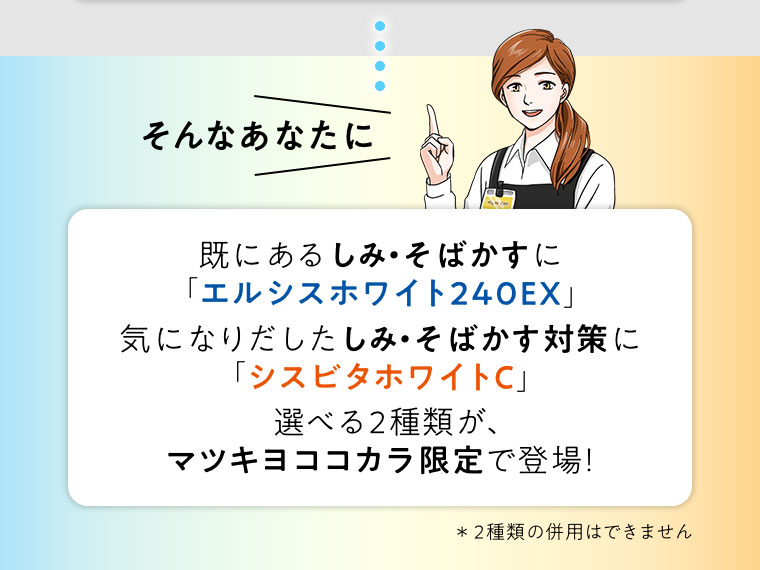 そんなあなたに。既にあるしみ・そばかすにエルシスホワイト240EX。気になりだしたしみ・そばかす対策にシスビタホワイトC。選べる2種類が、マツキヨここカラ限定で登場! 2種類の併用はできません。