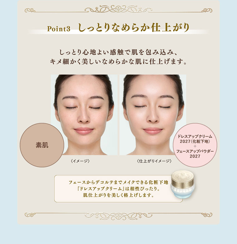Point3、しっとりなめらか仕上がり。しっとり心地よい感触で肌を包み込み、キメ細かく美しいなめらかな肌に仕上げます。イメージ（本画像をご確認ください）。フェースからデコルテまでメイクできる化粧下地ドレスアップクリームは相性ぴったり。肌仕上がりを美しく格上げします。