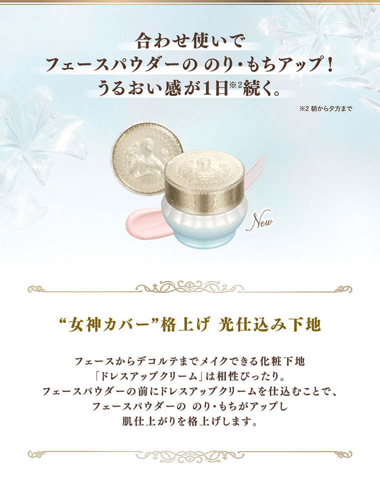 合わせ使いでフェースパウダーののり・もちアップ!うるおい感が1日続く。注釈(詳細は本画像をご確認ください)。女神カバー格上げ光仕込み下地。フェースからデコルテまでメイクできる化粧下地ドレスアップクリームは相性ぴったり。フェースパウダーの前にドレスアップクリームを仕込むことで、フェースパウダーののりもちがアップし肌仕上がりを格上げします。